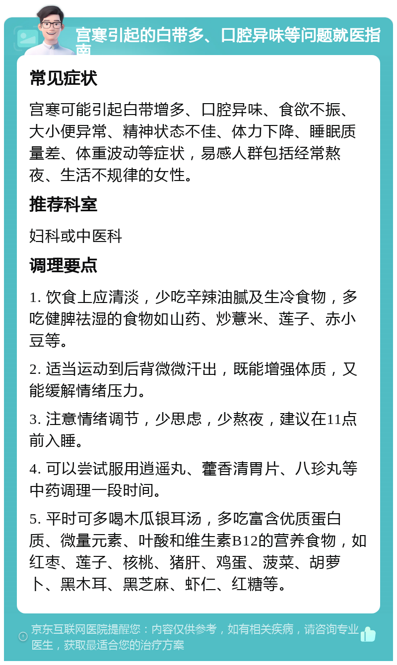 宫寒引起的白带多、口腔异味等问题就医指南 常见症状 宫寒可能引起白带增多、口腔异味、食欲不振、大小便异常、精神状态不佳、体力下降、睡眠质量差、体重波动等症状，易感人群包括经常熬夜、生活不规律的女性。 推荐科室 妇科或中医科 调理要点 1. 饮食上应清淡，少吃辛辣油腻及生冷食物，多吃健脾祛湿的食物如山药、炒薏米、莲子、赤小豆等。 2. 适当运动到后背微微汗出，既能增强体质，又能缓解情绪压力。 3. 注意情绪调节，少思虑，少熬夜，建议在11点前入睡。 4. 可以尝试服用逍遥丸、藿香清胃片、八珍丸等中药调理一段时间。 5. 平时可多喝木瓜银耳汤，多吃富含优质蛋白质、微量元素、叶酸和维生素B12的营养食物，如红枣、莲子、核桃、猪肝、鸡蛋、菠菜、胡萝卜、黑木耳、黑芝麻、虾仁、红糖等。