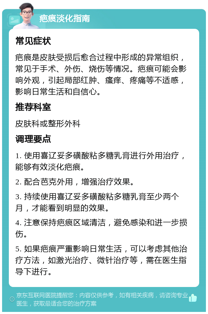 疤痕淡化指南 常见症状 疤痕是皮肤受损后愈合过程中形成的异常组织，常见于手术、外伤、烧伤等情况。疤痕可能会影响外观，引起局部红肿、瘙痒、疼痛等不适感，影响日常生活和自信心。 推荐科室 皮肤科或整形外科 调理要点 1. 使用喜辽妥多磺酸粘多糖乳膏进行外用治疗，能够有效淡化疤痕。 2. 配合芭克外用，增强治疗效果。 3. 持续使用喜辽妥多磺酸粘多糖乳膏至少两个月，才能看到明显的效果。 4. 注意保持疤痕区域清洁，避免感染和进一步损伤。 5. 如果疤痕严重影响日常生活，可以考虑其他治疗方法，如激光治疗、微针治疗等，需在医生指导下进行。