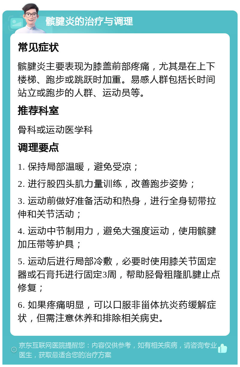 髌腱炎的治疗与调理 常见症状 髌腱炎主要表现为膝盖前部疼痛，尤其是在上下楼梯、跑步或跳跃时加重。易感人群包括长时间站立或跑步的人群、运动员等。 推荐科室 骨科或运动医学科 调理要点 1. 保持局部温暖，避免受凉； 2. 进行股四头肌力量训练，改善跑步姿势； 3. 运动前做好准备活动和热身，进行全身韧带拉伸和关节活动； 4. 运动中节制用力，避免大强度运动，使用髌腱加压带等护具； 5. 运动后进行局部冷敷，必要时使用膝关节固定器或石膏托进行固定3周，帮助胫骨粗隆肌腱止点修复； 6. 如果疼痛明显，可以口服非甾体抗炎药缓解症状，但需注意休养和排除相关病史。