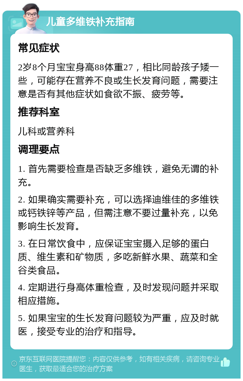 儿童多维铁补充指南 常见症状 2岁8个月宝宝身高88体重27，相比同龄孩子矮一些，可能存在营养不良或生长发育问题，需要注意是否有其他症状如食欲不振、疲劳等。 推荐科室 儿科或营养科 调理要点 1. 首先需要检查是否缺乏多维铁，避免无谓的补充。 2. 如果确实需要补充，可以选择迪维佳的多维铁或钙铁锌等产品，但需注意不要过量补充，以免影响生长发育。 3. 在日常饮食中，应保证宝宝摄入足够的蛋白质、维生素和矿物质，多吃新鲜水果、蔬菜和全谷类食品。 4. 定期进行身高体重检查，及时发现问题并采取相应措施。 5. 如果宝宝的生长发育问题较为严重，应及时就医，接受专业的治疗和指导。