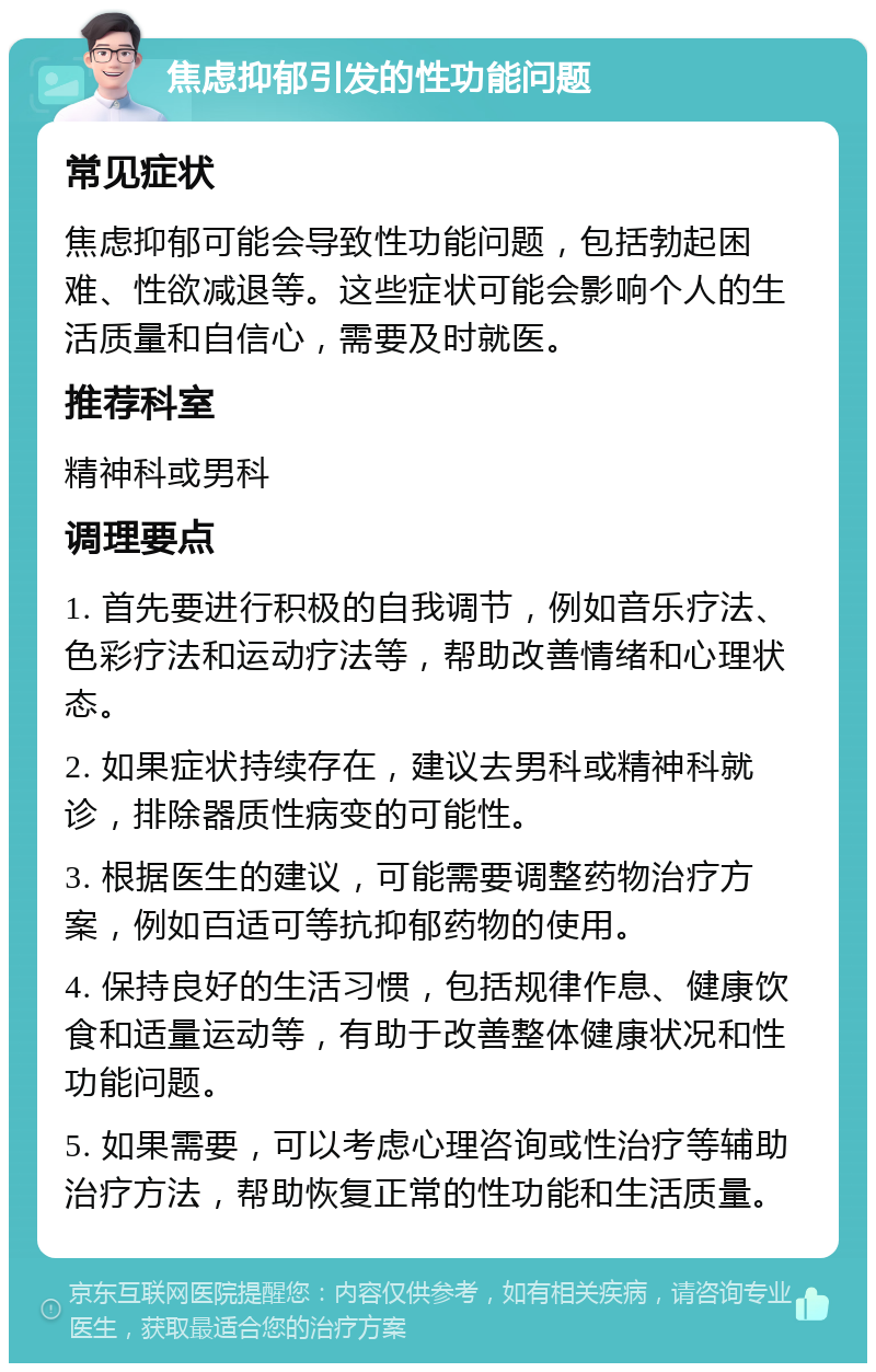 焦虑抑郁引发的性功能问题 常见症状 焦虑抑郁可能会导致性功能问题，包括勃起困难、性欲减退等。这些症状可能会影响个人的生活质量和自信心，需要及时就医。 推荐科室 精神科或男科 调理要点 1. 首先要进行积极的自我调节，例如音乐疗法、色彩疗法和运动疗法等，帮助改善情绪和心理状态。 2. 如果症状持续存在，建议去男科或精神科就诊，排除器质性病变的可能性。 3. 根据医生的建议，可能需要调整药物治疗方案，例如百适可等抗抑郁药物的使用。 4. 保持良好的生活习惯，包括规律作息、健康饮食和适量运动等，有助于改善整体健康状况和性功能问题。 5. 如果需要，可以考虑心理咨询或性治疗等辅助治疗方法，帮助恢复正常的性功能和生活质量。