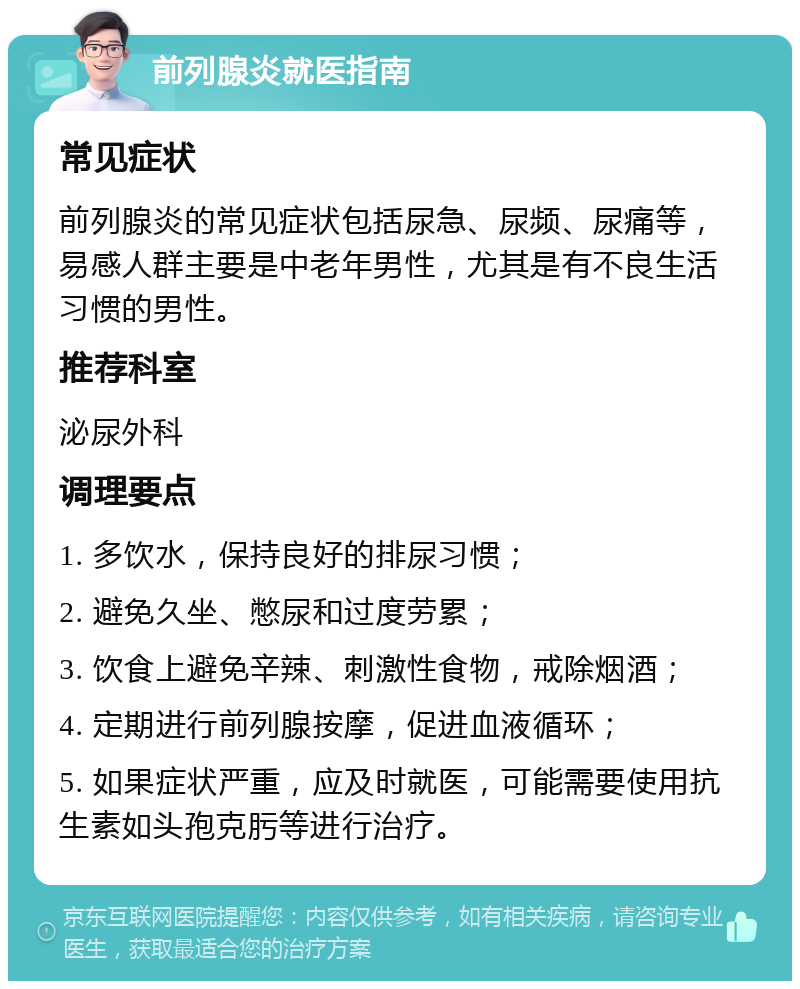 前列腺炎就医指南 常见症状 前列腺炎的常见症状包括尿急、尿频、尿痛等，易感人群主要是中老年男性，尤其是有不良生活习惯的男性。 推荐科室 泌尿外科 调理要点 1. 多饮水，保持良好的排尿习惯； 2. 避免久坐、憋尿和过度劳累； 3. 饮食上避免辛辣、刺激性食物，戒除烟酒； 4. 定期进行前列腺按摩，促进血液循环； 5. 如果症状严重，应及时就医，可能需要使用抗生素如头孢克肟等进行治疗。