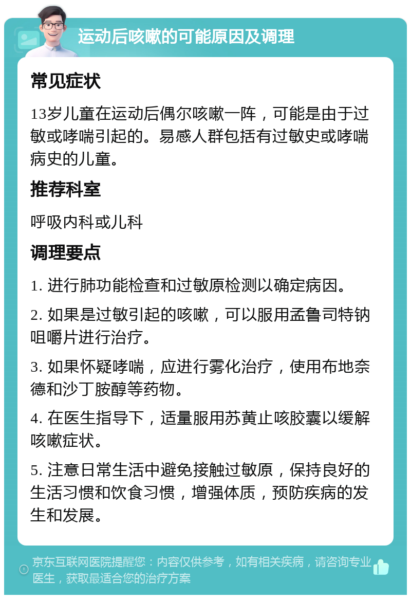 运动后咳嗽的可能原因及调理 常见症状 13岁儿童在运动后偶尔咳嗽一阵，可能是由于过敏或哮喘引起的。易感人群包括有过敏史或哮喘病史的儿童。 推荐科室 呼吸内科或儿科 调理要点 1. 进行肺功能检查和过敏原检测以确定病因。 2. 如果是过敏引起的咳嗽，可以服用孟鲁司特钠咀嚼片进行治疗。 3. 如果怀疑哮喘，应进行雾化治疗，使用布地奈德和沙丁胺醇等药物。 4. 在医生指导下，适量服用苏黄止咳胶囊以缓解咳嗽症状。 5. 注意日常生活中避免接触过敏原，保持良好的生活习惯和饮食习惯，增强体质，预防疾病的发生和发展。