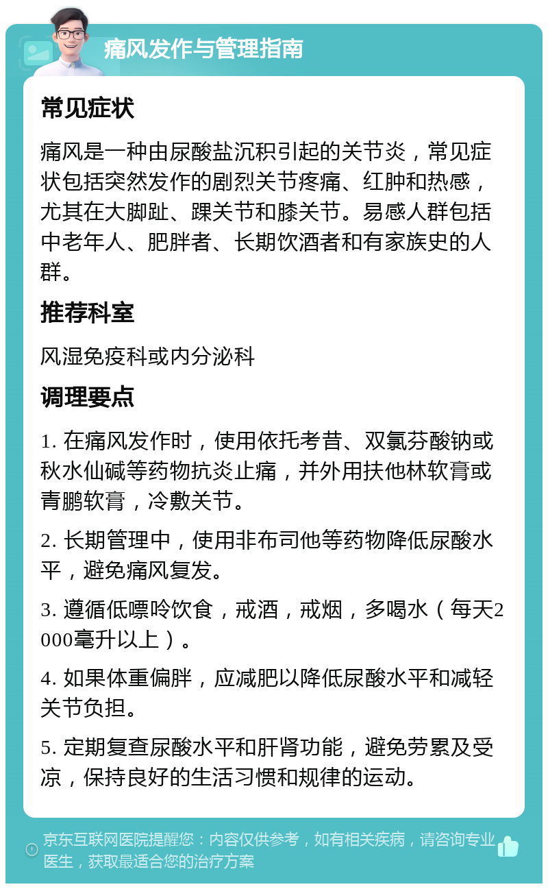 痛风发作与管理指南 常见症状 痛风是一种由尿酸盐沉积引起的关节炎，常见症状包括突然发作的剧烈关节疼痛、红肿和热感，尤其在大脚趾、踝关节和膝关节。易感人群包括中老年人、肥胖者、长期饮酒者和有家族史的人群。 推荐科室 风湿免疫科或内分泌科 调理要点 1. 在痛风发作时，使用依托考昔、双氯芬酸钠或秋水仙碱等药物抗炎止痛，并外用扶他林软膏或青鹏软膏，冷敷关节。 2. 长期管理中，使用非布司他等药物降低尿酸水平，避免痛风复发。 3. 遵循低嘌呤饮食，戒酒，戒烟，多喝水（每天2000毫升以上）。 4. 如果体重偏胖，应减肥以降低尿酸水平和减轻关节负担。 5. 定期复查尿酸水平和肝肾功能，避免劳累及受凉，保持良好的生活习惯和规律的运动。