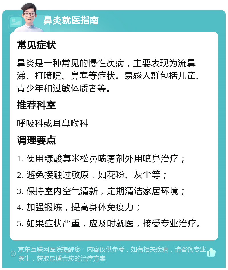 鼻炎就医指南 常见症状 鼻炎是一种常见的慢性疾病，主要表现为流鼻涕、打喷嚏、鼻塞等症状。易感人群包括儿童、青少年和过敏体质者等。 推荐科室 呼吸科或耳鼻喉科 调理要点 1. 使用糠酸莫米松鼻喷雾剂外用喷鼻治疗； 2. 避免接触过敏原，如花粉、灰尘等； 3. 保持室内空气清新，定期清洁家居环境； 4. 加强锻炼，提高身体免疫力； 5. 如果症状严重，应及时就医，接受专业治疗。