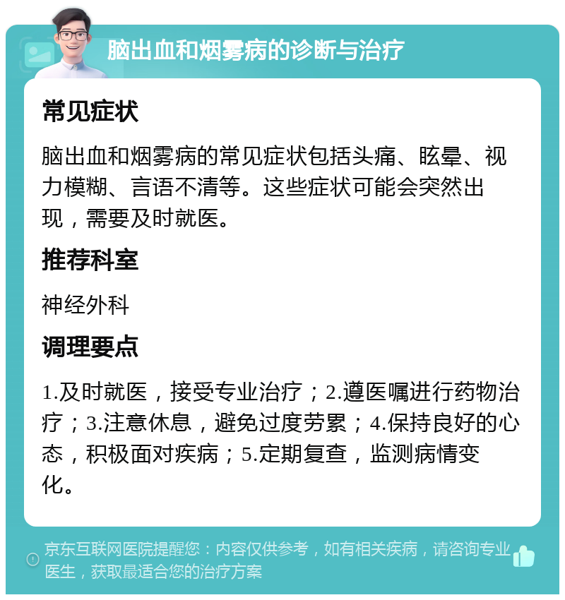 脑出血和烟雾病的诊断与治疗 常见症状 脑出血和烟雾病的常见症状包括头痛、眩晕、视力模糊、言语不清等。这些症状可能会突然出现，需要及时就医。 推荐科室 神经外科 调理要点 1.及时就医，接受专业治疗；2.遵医嘱进行药物治疗；3.注意休息，避免过度劳累；4.保持良好的心态，积极面对疾病；5.定期复查，监测病情变化。