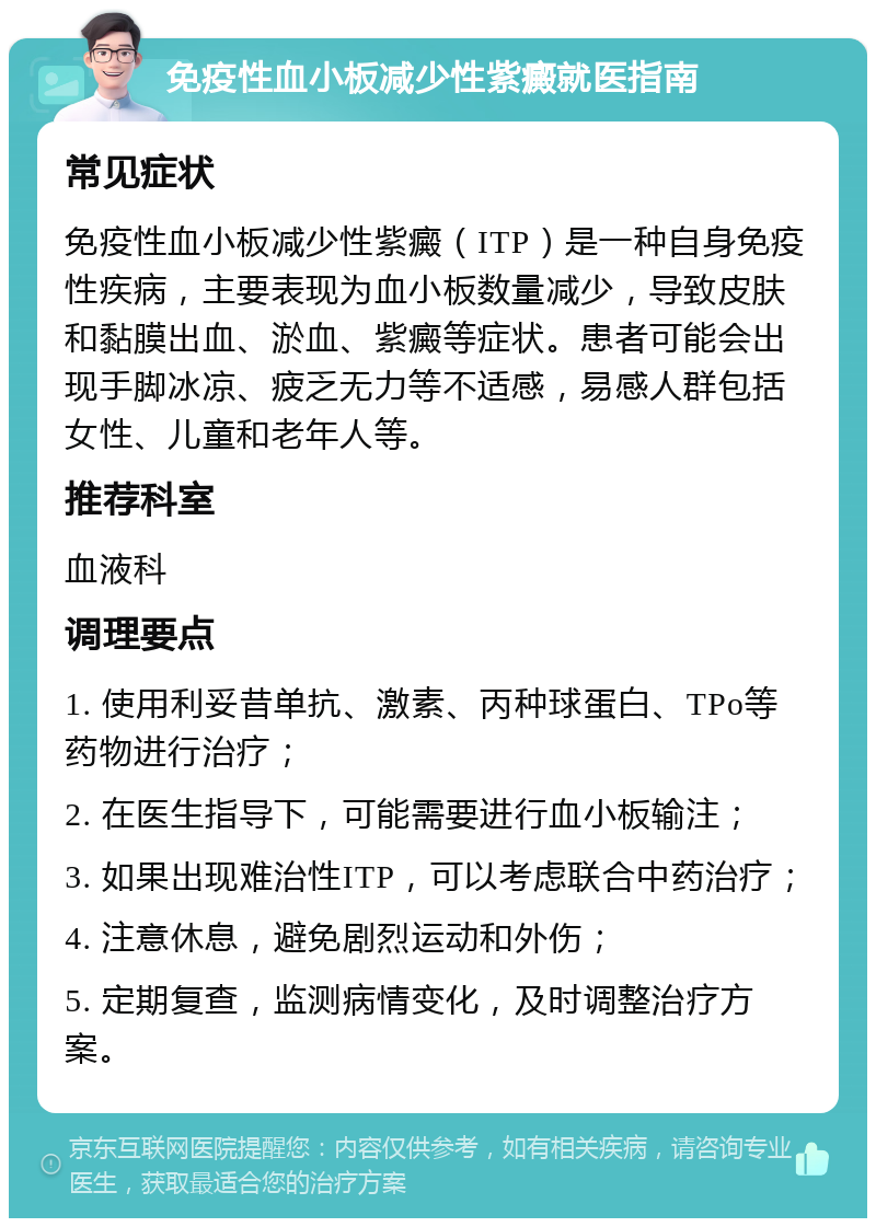 免疫性血小板减少性紫癜就医指南 常见症状 免疫性血小板减少性紫癜（ITP）是一种自身免疫性疾病，主要表现为血小板数量减少，导致皮肤和黏膜出血、淤血、紫癜等症状。患者可能会出现手脚冰凉、疲乏无力等不适感，易感人群包括女性、儿童和老年人等。 推荐科室 血液科 调理要点 1. 使用利妥昔单抗、激素、丙种球蛋白、TPo等药物进行治疗； 2. 在医生指导下，可能需要进行血小板输注； 3. 如果出现难治性ITP，可以考虑联合中药治疗； 4. 注意休息，避免剧烈运动和外伤； 5. 定期复查，监测病情变化，及时调整治疗方案。