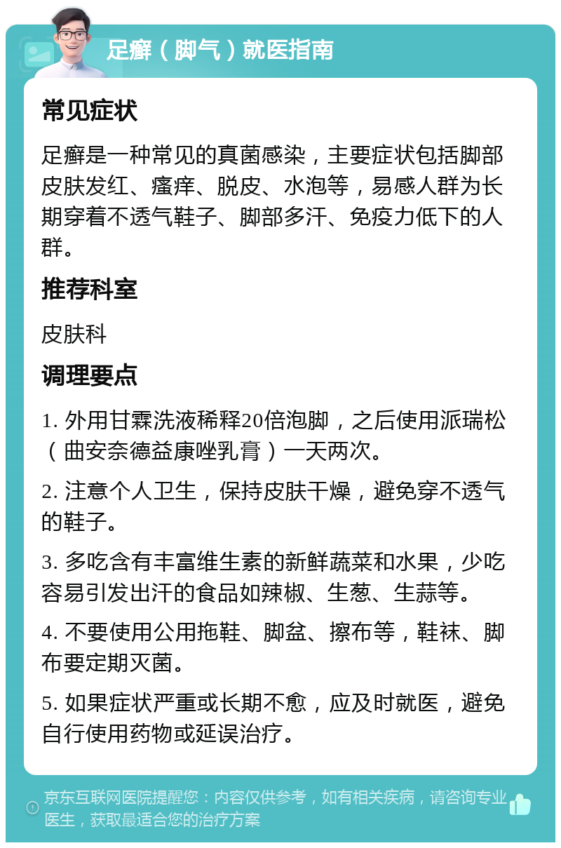 足癣（脚气）就医指南 常见症状 足癣是一种常见的真菌感染，主要症状包括脚部皮肤发红、瘙痒、脱皮、水泡等，易感人群为长期穿着不透气鞋子、脚部多汗、免疫力低下的人群。 推荐科室 皮肤科 调理要点 1. 外用甘霖洗液稀释20倍泡脚，之后使用派瑞松（曲安奈德益康唑乳膏）一天两次。 2. 注意个人卫生，保持皮肤干燥，避免穿不透气的鞋子。 3. 多吃含有丰富维生素的新鲜蔬菜和水果，少吃容易引发出汗的食品如辣椒、生葱、生蒜等。 4. 不要使用公用拖鞋、脚盆、擦布等，鞋袜、脚布要定期灭菌。 5. 如果症状严重或长期不愈，应及时就医，避免自行使用药物或延误治疗。