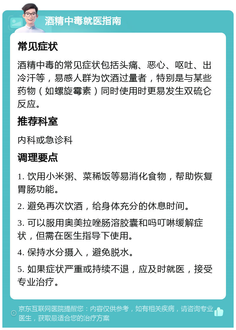 酒精中毒就医指南 常见症状 酒精中毒的常见症状包括头痛、恶心、呕吐、出冷汗等，易感人群为饮酒过量者，特别是与某些药物（如螺旋霉素）同时使用时更易发生双硫仑反应。 推荐科室 内科或急诊科 调理要点 1. 饮用小米粥、菜稀饭等易消化食物，帮助恢复胃肠功能。 2. 避免再次饮酒，给身体充分的休息时间。 3. 可以服用奥美拉唑肠溶胶囊和吗叮啉缓解症状，但需在医生指导下使用。 4. 保持水分摄入，避免脱水。 5. 如果症状严重或持续不退，应及时就医，接受专业治疗。