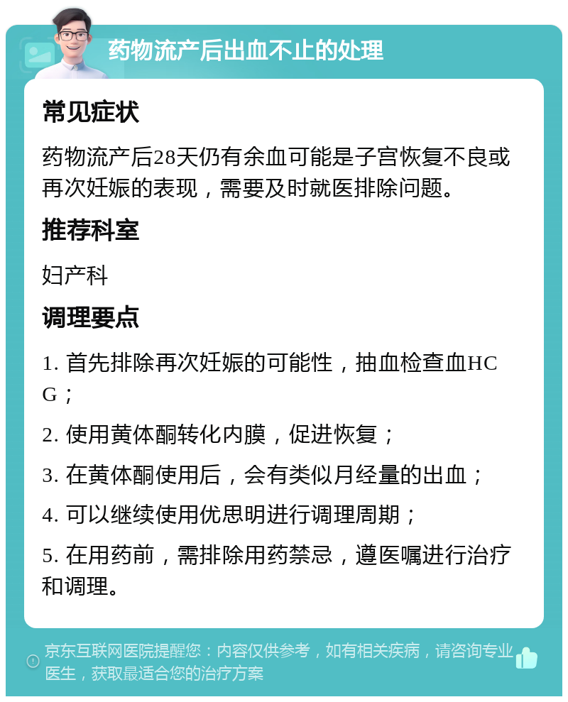 药物流产后出血不止的处理 常见症状 药物流产后28天仍有余血可能是子宫恢复不良或再次妊娠的表现，需要及时就医排除问题。 推荐科室 妇产科 调理要点 1. 首先排除再次妊娠的可能性，抽血检查血HCG； 2. 使用黄体酮转化内膜，促进恢复； 3. 在黄体酮使用后，会有类似月经量的出血； 4. 可以继续使用优思明进行调理周期； 5. 在用药前，需排除用药禁忌，遵医嘱进行治疗和调理。