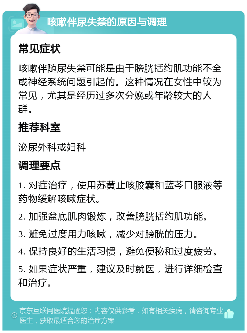 咳嗽伴尿失禁的原因与调理 常见症状 咳嗽伴随尿失禁可能是由于膀胱括约肌功能不全或神经系统问题引起的。这种情况在女性中较为常见，尤其是经历过多次分娩或年龄较大的人群。 推荐科室 泌尿外科或妇科 调理要点 1. 对症治疗，使用苏黄止咳胶囊和蓝芩口服液等药物缓解咳嗽症状。 2. 加强盆底肌肉锻炼，改善膀胱括约肌功能。 3. 避免过度用力咳嗽，减少对膀胱的压力。 4. 保持良好的生活习惯，避免便秘和过度疲劳。 5. 如果症状严重，建议及时就医，进行详细检查和治疗。