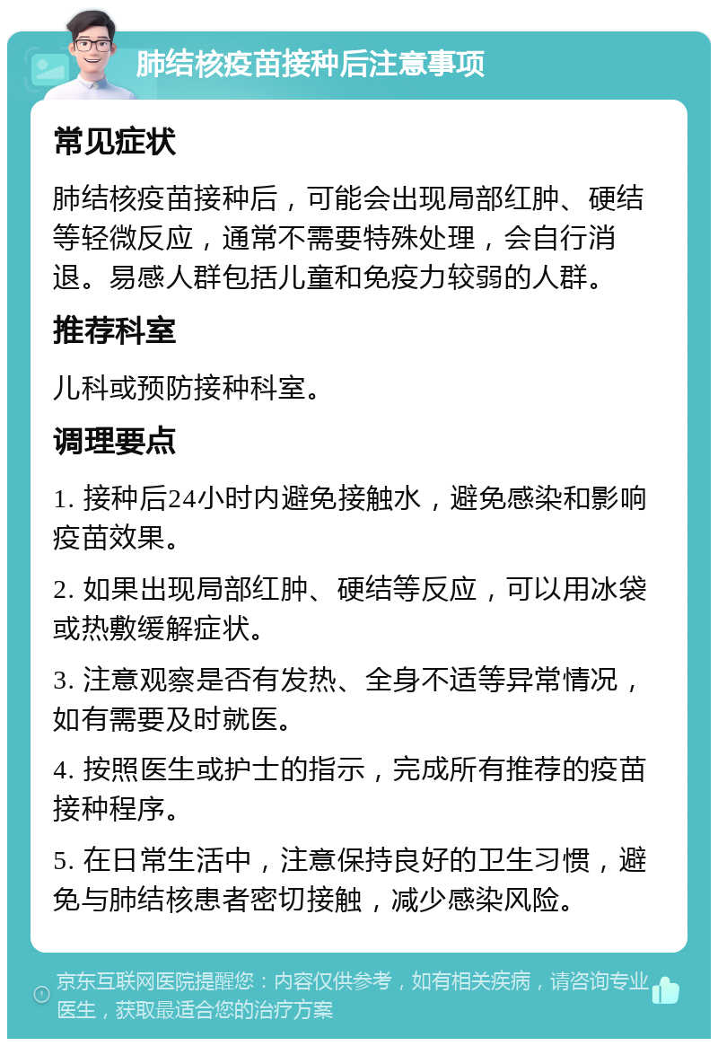 肺结核疫苗接种后注意事项 常见症状 肺结核疫苗接种后，可能会出现局部红肿、硬结等轻微反应，通常不需要特殊处理，会自行消退。易感人群包括儿童和免疫力较弱的人群。 推荐科室 儿科或预防接种科室。 调理要点 1. 接种后24小时内避免接触水，避免感染和影响疫苗效果。 2. 如果出现局部红肿、硬结等反应，可以用冰袋或热敷缓解症状。 3. 注意观察是否有发热、全身不适等异常情况，如有需要及时就医。 4. 按照医生或护士的指示，完成所有推荐的疫苗接种程序。 5. 在日常生活中，注意保持良好的卫生习惯，避免与肺结核患者密切接触，减少感染风险。