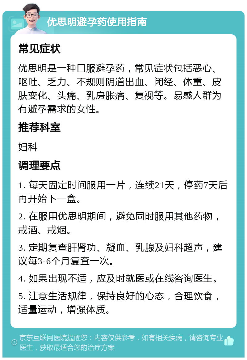 优思明避孕药使用指南 常见症状 优思明是一种口服避孕药，常见症状包括恶心、呕吐、乏力、不规则阴道出血、闭经、体重、皮肤变化、头痛、乳房胀痛、复视等。易感人群为有避孕需求的女性。 推荐科室 妇科 调理要点 1. 每天固定时间服用一片，连续21天，停药7天后再开始下一盒。 2. 在服用优思明期间，避免同时服用其他药物，戒酒、戒烟。 3. 定期复查肝肾功、凝血、乳腺及妇科超声，建议每3-6个月复查一次。 4. 如果出现不适，应及时就医或在线咨询医生。 5. 注意生活规律，保持良好的心态，合理饮食，适量运动，增强体质。