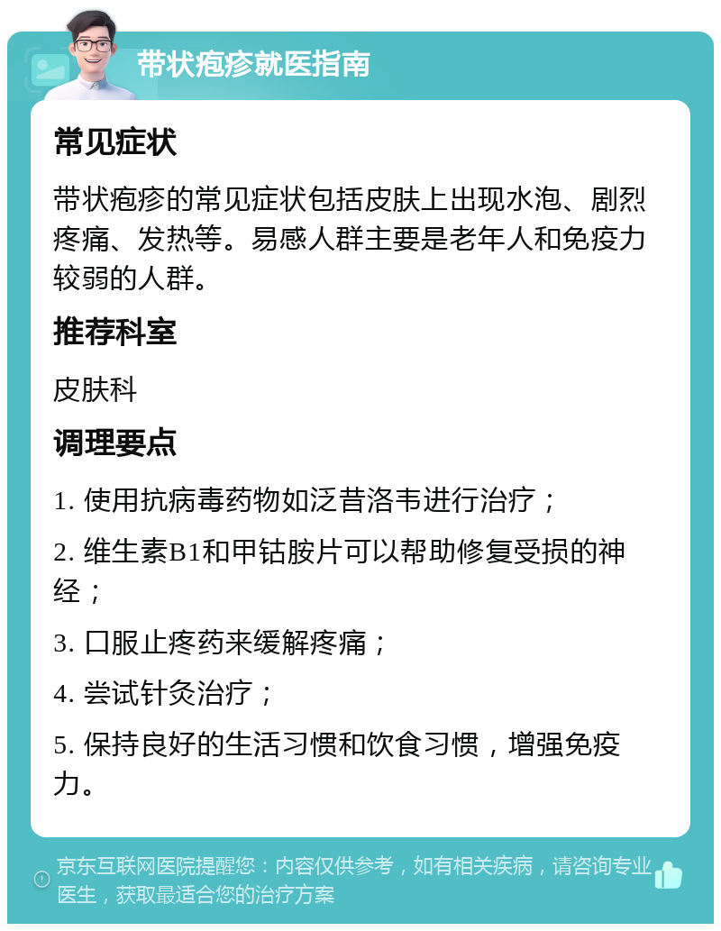 带状疱疹就医指南 常见症状 带状疱疹的常见症状包括皮肤上出现水泡、剧烈疼痛、发热等。易感人群主要是老年人和免疫力较弱的人群。 推荐科室 皮肤科 调理要点 1. 使用抗病毒药物如泛昔洛韦进行治疗； 2. 维生素B1和甲钴胺片可以帮助修复受损的神经； 3. 口服止疼药来缓解疼痛； 4. 尝试针灸治疗； 5. 保持良好的生活习惯和饮食习惯，增强免疫力。