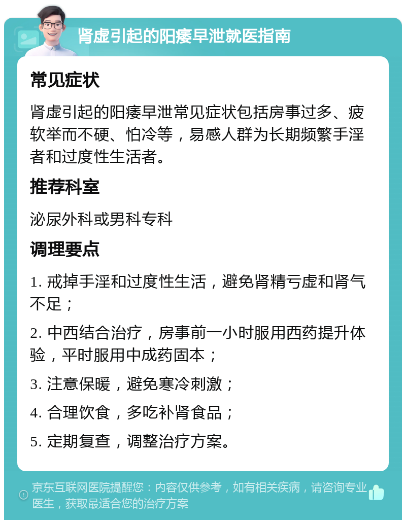 肾虚引起的阳痿早泄就医指南 常见症状 肾虚引起的阳痿早泄常见症状包括房事过多、疲软举而不硬、怕冷等，易感人群为长期频繁手淫者和过度性生活者。 推荐科室 泌尿外科或男科专科 调理要点 1. 戒掉手淫和过度性生活，避免肾精亏虚和肾气不足； 2. 中西结合治疗，房事前一小时服用西药提升体验，平时服用中成药固本； 3. 注意保暖，避免寒冷刺激； 4. 合理饮食，多吃补肾食品； 5. 定期复查，调整治疗方案。