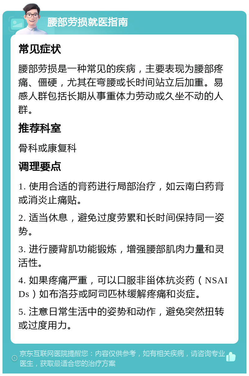 腰部劳损就医指南 常见症状 腰部劳损是一种常见的疾病，主要表现为腰部疼痛、僵硬，尤其在弯腰或长时间站立后加重。易感人群包括长期从事重体力劳动或久坐不动的人群。 推荐科室 骨科或康复科 调理要点 1. 使用合适的膏药进行局部治疗，如云南白药膏或消炎止痛贴。 2. 适当休息，避免过度劳累和长时间保持同一姿势。 3. 进行腰背肌功能锻炼，增强腰部肌肉力量和灵活性。 4. 如果疼痛严重，可以口服非甾体抗炎药（NSAIDs）如布洛芬或阿司匹林缓解疼痛和炎症。 5. 注意日常生活中的姿势和动作，避免突然扭转或过度用力。