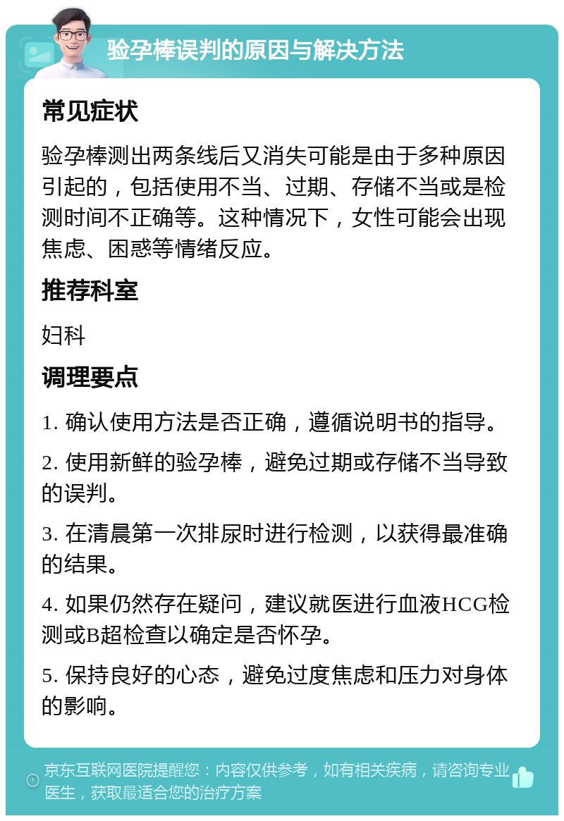 验孕棒误判的原因与解决方法 常见症状 验孕棒测出两条线后又消失可能是由于多种原因引起的，包括使用不当、过期、存储不当或是检测时间不正确等。这种情况下，女性可能会出现焦虑、困惑等情绪反应。 推荐科室 妇科 调理要点 1. 确认使用方法是否正确，遵循说明书的指导。 2. 使用新鲜的验孕棒，避免过期或存储不当导致的误判。 3. 在清晨第一次排尿时进行检测，以获得最准确的结果。 4. 如果仍然存在疑问，建议就医进行血液HCG检测或B超检查以确定是否怀孕。 5. 保持良好的心态，避免过度焦虑和压力对身体的影响。