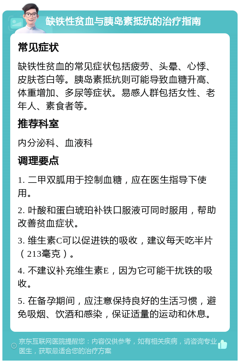 缺铁性贫血与胰岛素抵抗的治疗指南 常见症状 缺铁性贫血的常见症状包括疲劳、头晕、心悸、皮肤苍白等。胰岛素抵抗则可能导致血糖升高、体重增加、多尿等症状。易感人群包括女性、老年人、素食者等。 推荐科室 内分泌科、血液科 调理要点 1. 二甲双胍用于控制血糖，应在医生指导下使用。 2. 叶酸和蛋白琥珀补铁口服液可同时服用，帮助改善贫血症状。 3. 维生素C可以促进铁的吸收，建议每天吃半片（213毫克）。 4. 不建议补充维生素E，因为它可能干扰铁的吸收。 5. 在备孕期间，应注意保持良好的生活习惯，避免吸烟、饮酒和感染，保证适量的运动和休息。