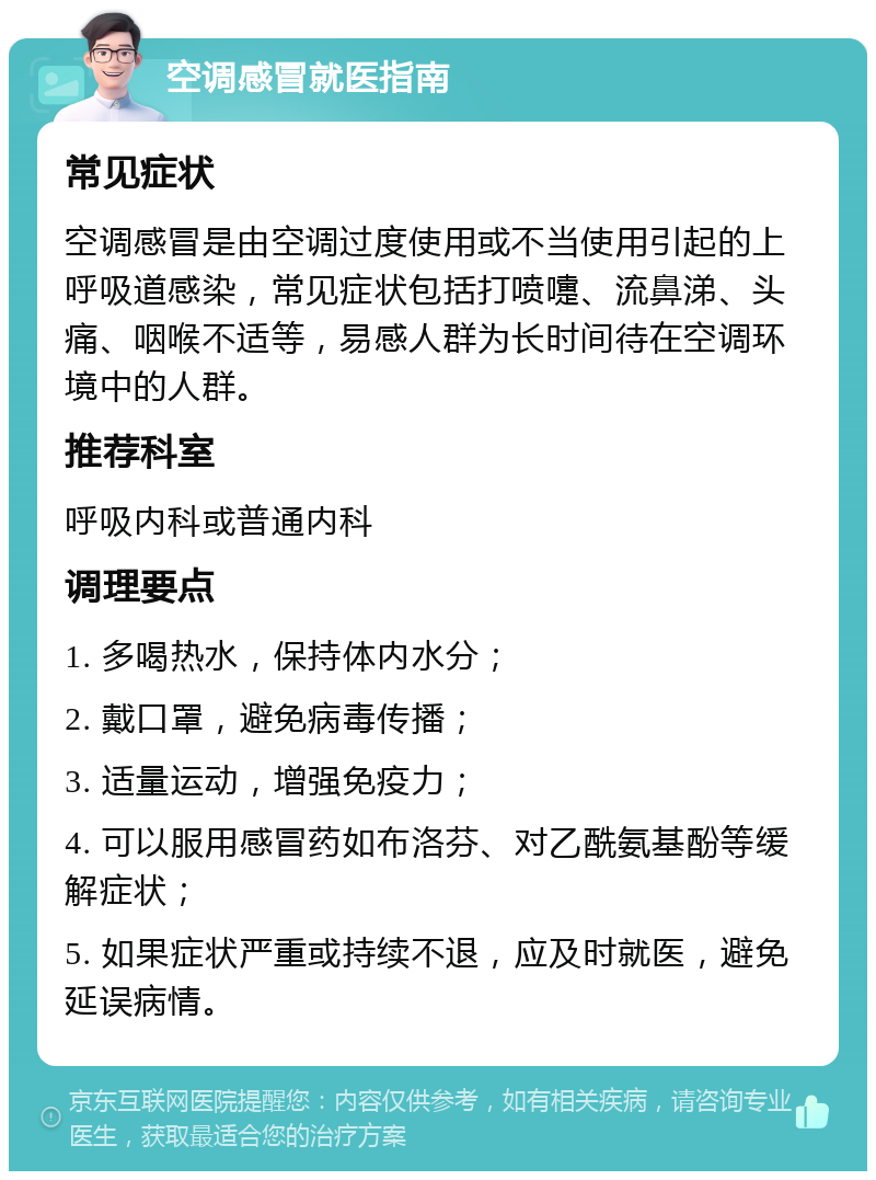 空调感冒就医指南 常见症状 空调感冒是由空调过度使用或不当使用引起的上呼吸道感染，常见症状包括打喷嚏、流鼻涕、头痛、咽喉不适等，易感人群为长时间待在空调环境中的人群。 推荐科室 呼吸内科或普通内科 调理要点 1. 多喝热水，保持体内水分； 2. 戴口罩，避免病毒传播； 3. 适量运动，增强免疫力； 4. 可以服用感冒药如布洛芬、对乙酰氨基酚等缓解症状； 5. 如果症状严重或持续不退，应及时就医，避免延误病情。