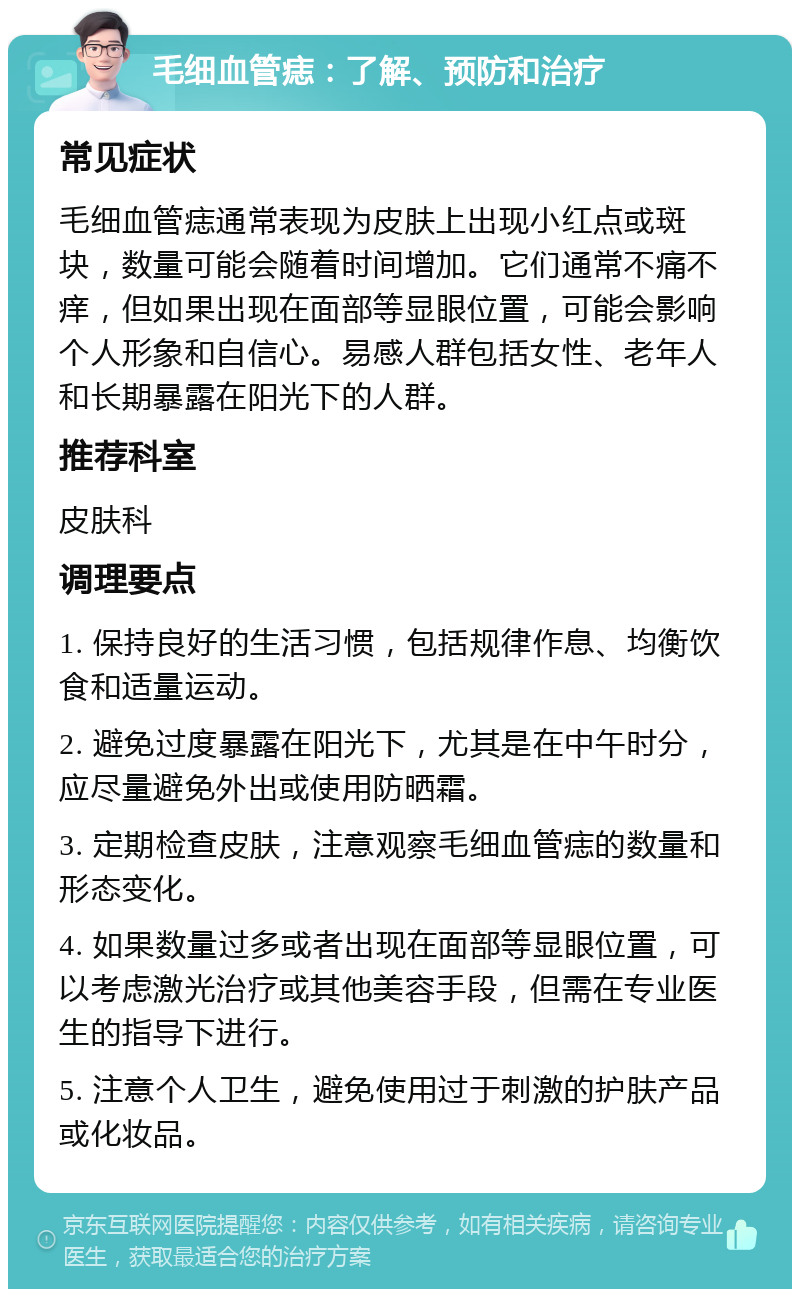 毛细血管痣：了解、预防和治疗 常见症状 毛细血管痣通常表现为皮肤上出现小红点或斑块，数量可能会随着时间增加。它们通常不痛不痒，但如果出现在面部等显眼位置，可能会影响个人形象和自信心。易感人群包括女性、老年人和长期暴露在阳光下的人群。 推荐科室 皮肤科 调理要点 1. 保持良好的生活习惯，包括规律作息、均衡饮食和适量运动。 2. 避免过度暴露在阳光下，尤其是在中午时分，应尽量避免外出或使用防晒霜。 3. 定期检查皮肤，注意观察毛细血管痣的数量和形态变化。 4. 如果数量过多或者出现在面部等显眼位置，可以考虑激光治疗或其他美容手段，但需在专业医生的指导下进行。 5. 注意个人卫生，避免使用过于刺激的护肤产品或化妆品。