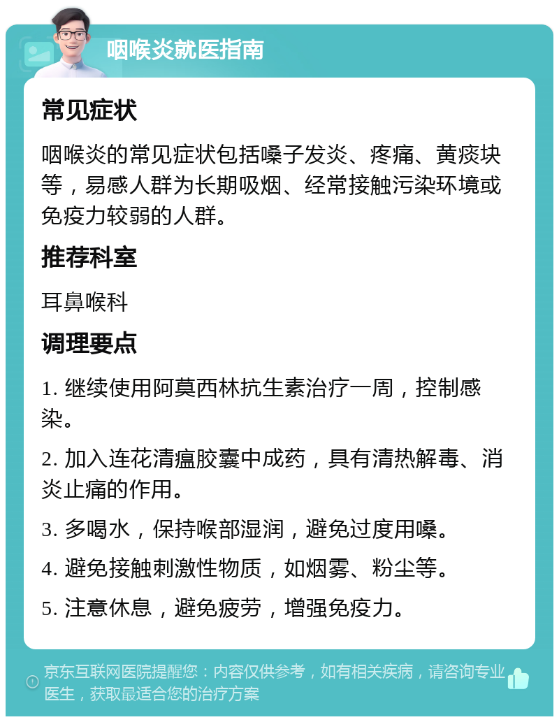 咽喉炎就医指南 常见症状 咽喉炎的常见症状包括嗓子发炎、疼痛、黄痰块等，易感人群为长期吸烟、经常接触污染环境或免疫力较弱的人群。 推荐科室 耳鼻喉科 调理要点 1. 继续使用阿莫西林抗生素治疗一周，控制感染。 2. 加入连花清瘟胶囊中成药，具有清热解毒、消炎止痛的作用。 3. 多喝水，保持喉部湿润，避免过度用嗓。 4. 避免接触刺激性物质，如烟雾、粉尘等。 5. 注意休息，避免疲劳，增强免疫力。