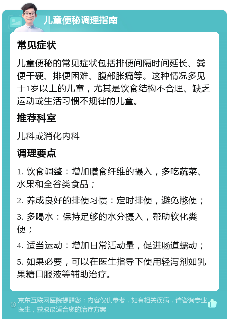 儿童便秘调理指南 常见症状 儿童便秘的常见症状包括排便间隔时间延长、粪便干硬、排便困难、腹部胀痛等。这种情况多见于1岁以上的儿童，尤其是饮食结构不合理、缺乏运动或生活习惯不规律的儿童。 推荐科室 儿科或消化内科 调理要点 1. 饮食调整：增加膳食纤维的摄入，多吃蔬菜、水果和全谷类食品； 2. 养成良好的排便习惯：定时排便，避免憋便； 3. 多喝水：保持足够的水分摄入，帮助软化粪便； 4. 适当运动：增加日常活动量，促进肠道蠕动； 5. 如果必要，可以在医生指导下使用轻泻剂如乳果糖口服液等辅助治疗。