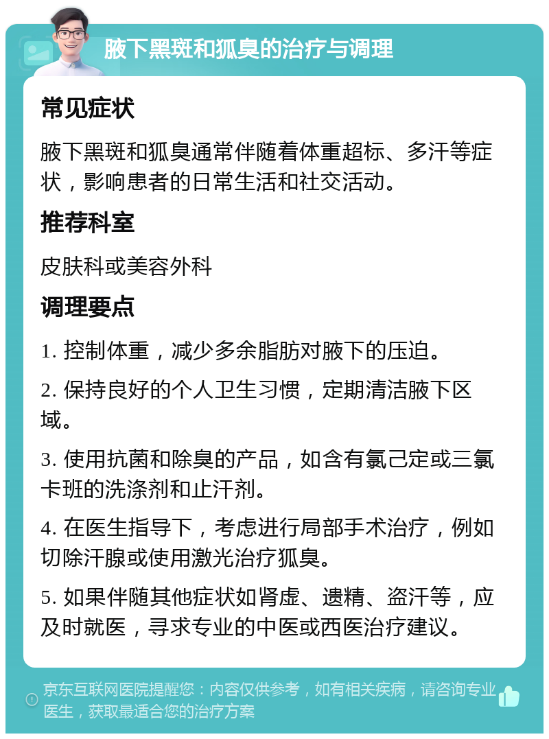 腋下黑斑和狐臭的治疗与调理 常见症状 腋下黑斑和狐臭通常伴随着体重超标、多汗等症状，影响患者的日常生活和社交活动。 推荐科室 皮肤科或美容外科 调理要点 1. 控制体重，减少多余脂肪对腋下的压迫。 2. 保持良好的个人卫生习惯，定期清洁腋下区域。 3. 使用抗菌和除臭的产品，如含有氯己定或三氯卡班的洗涤剂和止汗剂。 4. 在医生指导下，考虑进行局部手术治疗，例如切除汗腺或使用激光治疗狐臭。 5. 如果伴随其他症状如肾虚、遗精、盗汗等，应及时就医，寻求专业的中医或西医治疗建议。