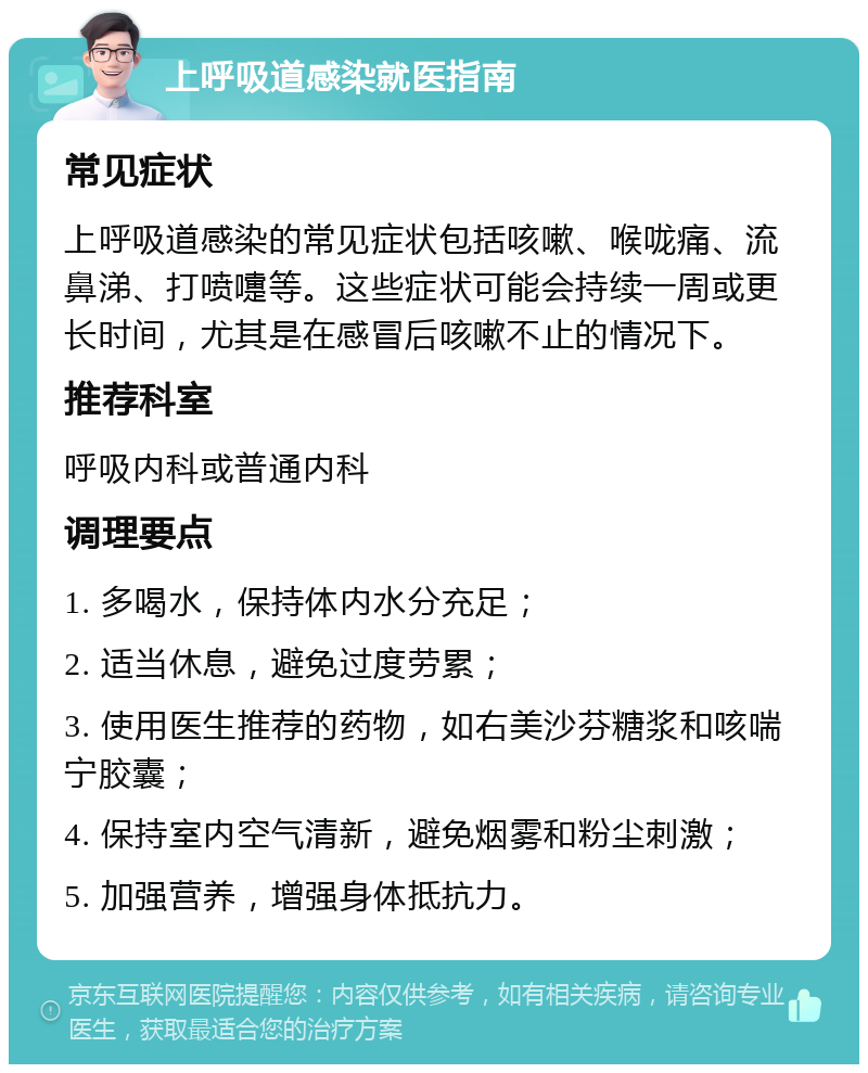 上呼吸道感染就医指南 常见症状 上呼吸道感染的常见症状包括咳嗽、喉咙痛、流鼻涕、打喷嚏等。这些症状可能会持续一周或更长时间，尤其是在感冒后咳嗽不止的情况下。 推荐科室 呼吸内科或普通内科 调理要点 1. 多喝水，保持体内水分充足； 2. 适当休息，避免过度劳累； 3. 使用医生推荐的药物，如右美沙芬糖浆和咳喘宁胶囊； 4. 保持室内空气清新，避免烟雾和粉尘刺激； 5. 加强营养，增强身体抵抗力。