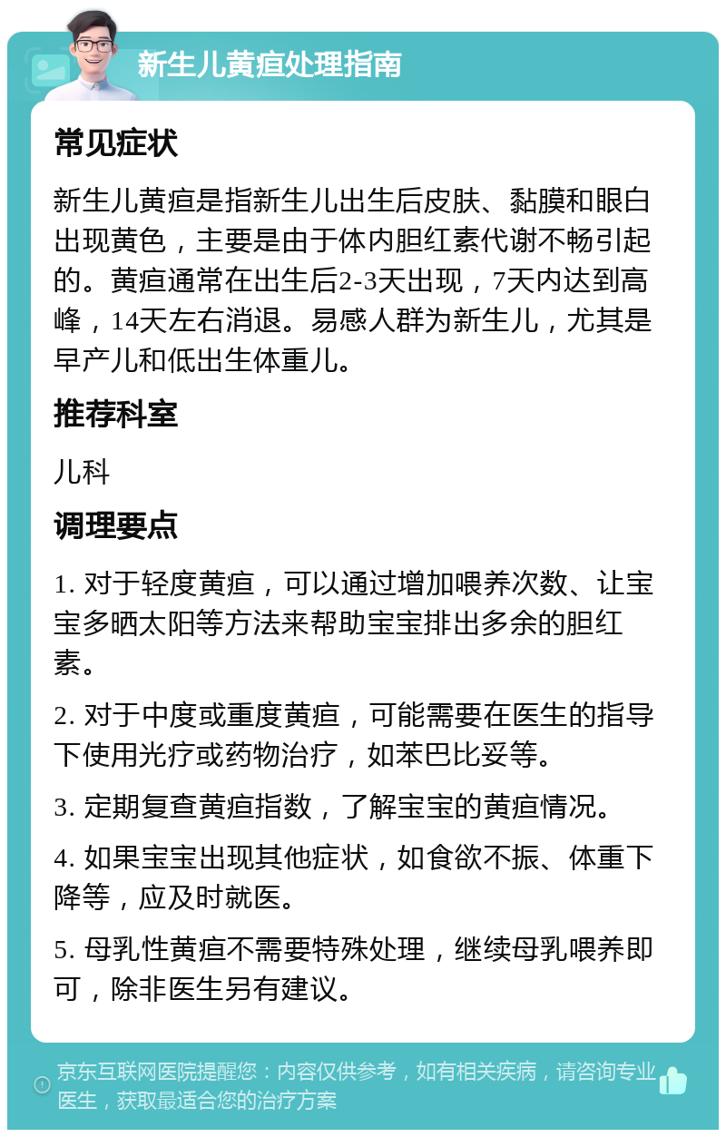 新生儿黄疸处理指南 常见症状 新生儿黄疸是指新生儿出生后皮肤、黏膜和眼白出现黄色，主要是由于体内胆红素代谢不畅引起的。黄疸通常在出生后2-3天出现，7天内达到高峰，14天左右消退。易感人群为新生儿，尤其是早产儿和低出生体重儿。 推荐科室 儿科 调理要点 1. 对于轻度黄疸，可以通过增加喂养次数、让宝宝多晒太阳等方法来帮助宝宝排出多余的胆红素。 2. 对于中度或重度黄疸，可能需要在医生的指导下使用光疗或药物治疗，如苯巴比妥等。 3. 定期复查黄疸指数，了解宝宝的黄疸情况。 4. 如果宝宝出现其他症状，如食欲不振、体重下降等，应及时就医。 5. 母乳性黄疸不需要特殊处理，继续母乳喂养即可，除非医生另有建议。