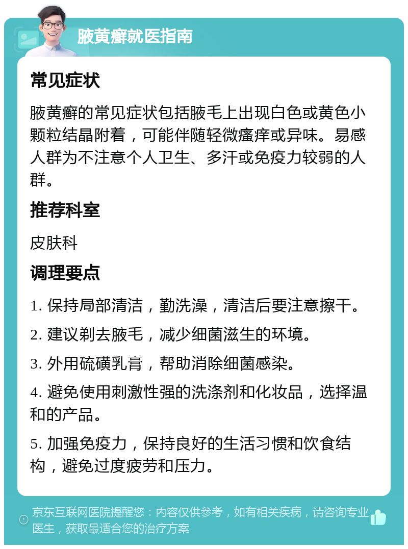 腋黄癣就医指南 常见症状 腋黄癣的常见症状包括腋毛上出现白色或黄色小颗粒结晶附着，可能伴随轻微瘙痒或异味。易感人群为不注意个人卫生、多汗或免疫力较弱的人群。 推荐科室 皮肤科 调理要点 1. 保持局部清洁，勤洗澡，清洁后要注意擦干。 2. 建议剃去腋毛，减少细菌滋生的环境。 3. 外用硫磺乳膏，帮助消除细菌感染。 4. 避免使用刺激性强的洗涤剂和化妆品，选择温和的产品。 5. 加强免疫力，保持良好的生活习惯和饮食结构，避免过度疲劳和压力。