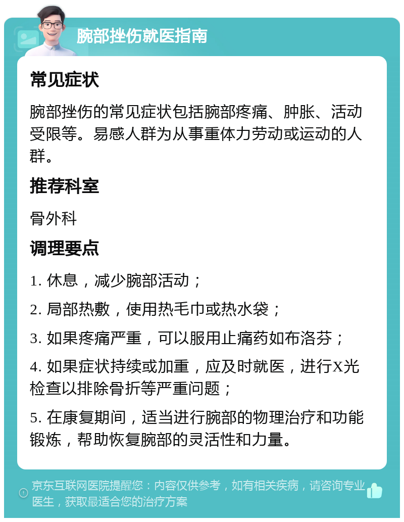 腕部挫伤就医指南 常见症状 腕部挫伤的常见症状包括腕部疼痛、肿胀、活动受限等。易感人群为从事重体力劳动或运动的人群。 推荐科室 骨外科 调理要点 1. 休息，减少腕部活动； 2. 局部热敷，使用热毛巾或热水袋； 3. 如果疼痛严重，可以服用止痛药如布洛芬； 4. 如果症状持续或加重，应及时就医，进行X光检查以排除骨折等严重问题； 5. 在康复期间，适当进行腕部的物理治疗和功能锻炼，帮助恢复腕部的灵活性和力量。