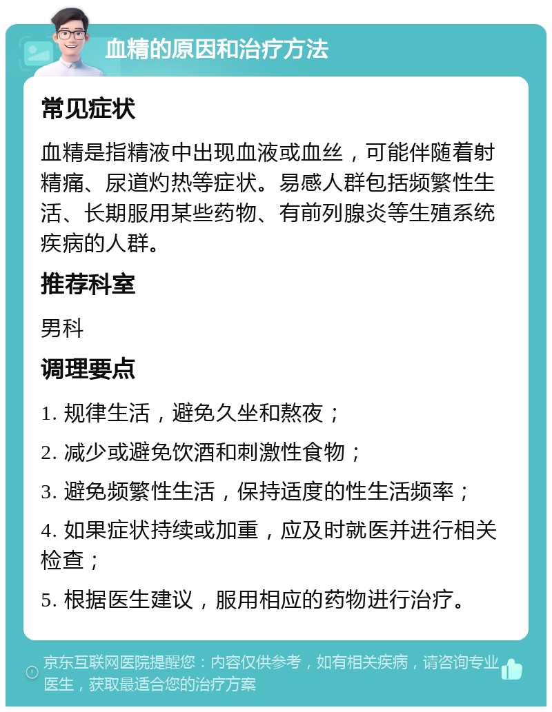 血精的原因和治疗方法 常见症状 血精是指精液中出现血液或血丝，可能伴随着射精痛、尿道灼热等症状。易感人群包括频繁性生活、长期服用某些药物、有前列腺炎等生殖系统疾病的人群。 推荐科室 男科 调理要点 1. 规律生活，避免久坐和熬夜； 2. 减少或避免饮酒和刺激性食物； 3. 避免频繁性生活，保持适度的性生活频率； 4. 如果症状持续或加重，应及时就医并进行相关检查； 5. 根据医生建议，服用相应的药物进行治疗。