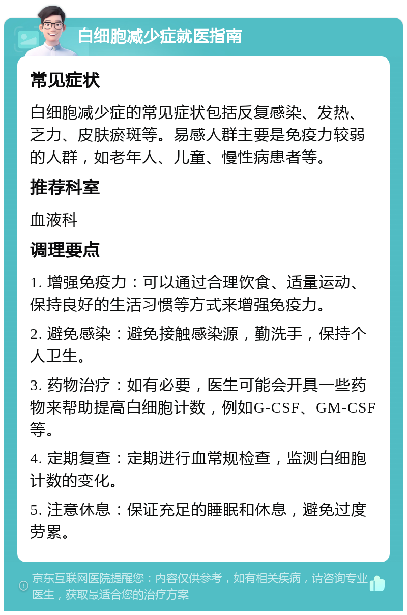 白细胞减少症就医指南 常见症状 白细胞减少症的常见症状包括反复感染、发热、乏力、皮肤瘀斑等。易感人群主要是免疫力较弱的人群，如老年人、儿童、慢性病患者等。 推荐科室 血液科 调理要点 1. 增强免疫力：可以通过合理饮食、适量运动、保持良好的生活习惯等方式来增强免疫力。 2. 避免感染：避免接触感染源，勤洗手，保持个人卫生。 3. 药物治疗：如有必要，医生可能会开具一些药物来帮助提高白细胞计数，例如G-CSF、GM-CSF等。 4. 定期复查：定期进行血常规检查，监测白细胞计数的变化。 5. 注意休息：保证充足的睡眠和休息，避免过度劳累。