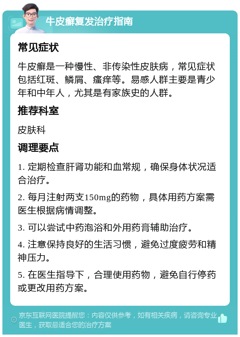 牛皮癣复发治疗指南 常见症状 牛皮癣是一种慢性、非传染性皮肤病，常见症状包括红斑、鳞屑、瘙痒等。易感人群主要是青少年和中年人，尤其是有家族史的人群。 推荐科室 皮肤科 调理要点 1. 定期检查肝肾功能和血常规，确保身体状况适合治疗。 2. 每月注射两支150mg的药物，具体用药方案需医生根据病情调整。 3. 可以尝试中药泡浴和外用药膏辅助治疗。 4. 注意保持良好的生活习惯，避免过度疲劳和精神压力。 5. 在医生指导下，合理使用药物，避免自行停药或更改用药方案。