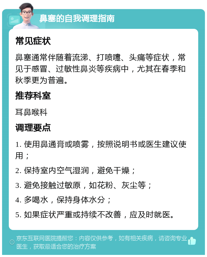 鼻塞的自我调理指南 常见症状 鼻塞通常伴随着流涕、打喷嚏、头痛等症状，常见于感冒、过敏性鼻炎等疾病中，尤其在春季和秋季更为普遍。 推荐科室 耳鼻喉科 调理要点 1. 使用鼻通膏或喷雾，按照说明书或医生建议使用； 2. 保持室内空气湿润，避免干燥； 3. 避免接触过敏原，如花粉、灰尘等； 4. 多喝水，保持身体水分； 5. 如果症状严重或持续不改善，应及时就医。