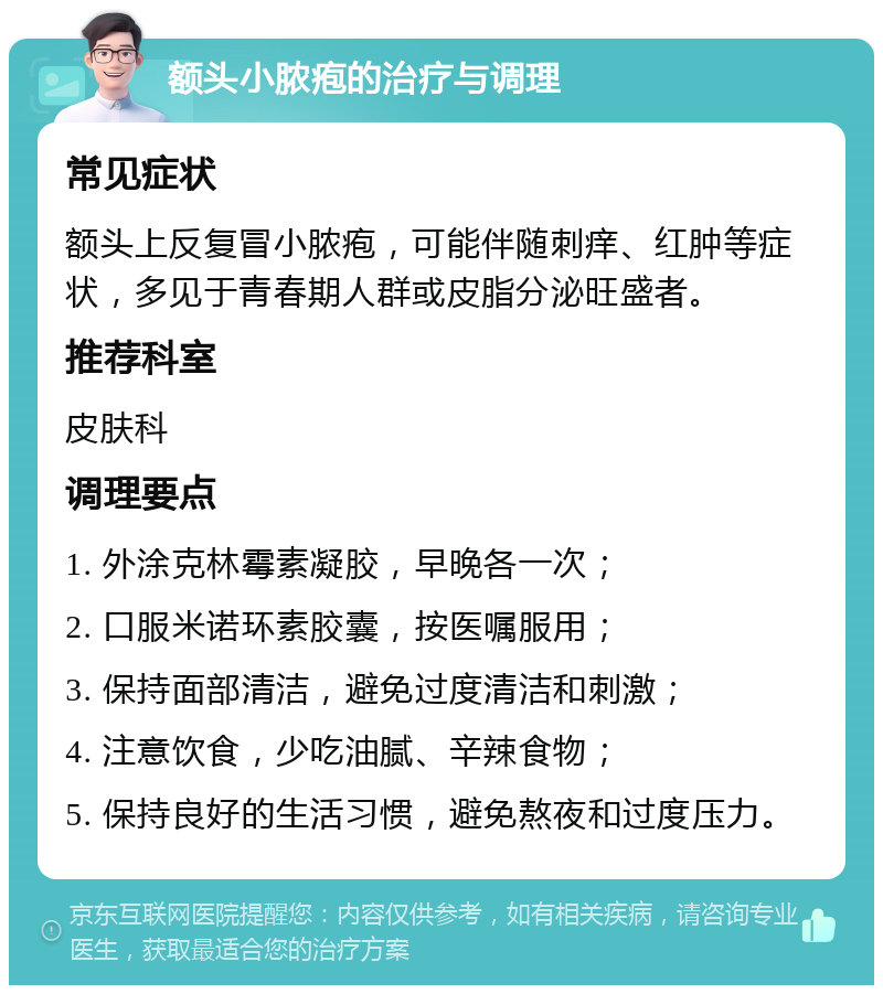 额头小脓疱的治疗与调理 常见症状 额头上反复冒小脓疱，可能伴随刺痒、红肿等症状，多见于青春期人群或皮脂分泌旺盛者。 推荐科室 皮肤科 调理要点 1. 外涂克林霉素凝胶，早晚各一次； 2. 口服米诺环素胶囊，按医嘱服用； 3. 保持面部清洁，避免过度清洁和刺激； 4. 注意饮食，少吃油腻、辛辣食物； 5. 保持良好的生活习惯，避免熬夜和过度压力。