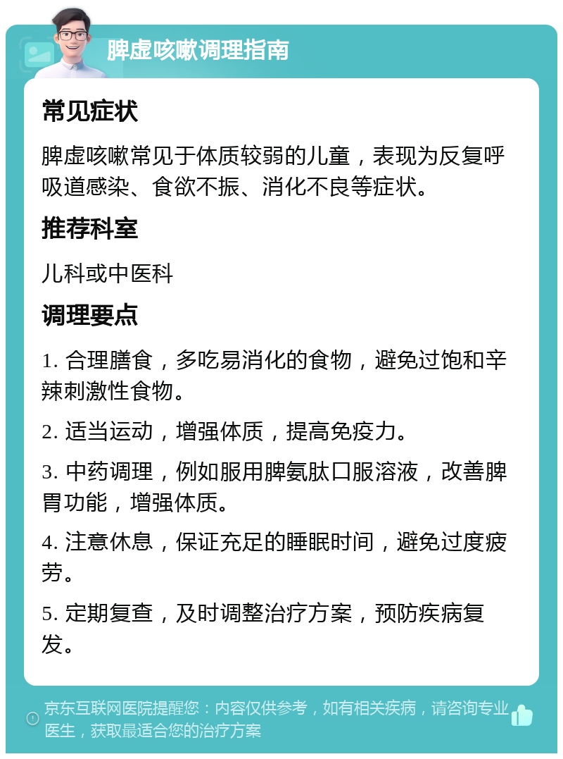 脾虚咳嗽调理指南 常见症状 脾虚咳嗽常见于体质较弱的儿童，表现为反复呼吸道感染、食欲不振、消化不良等症状。 推荐科室 儿科或中医科 调理要点 1. 合理膳食，多吃易消化的食物，避免过饱和辛辣刺激性食物。 2. 适当运动，增强体质，提高免疫力。 3. 中药调理，例如服用脾氨肽口服溶液，改善脾胃功能，增强体质。 4. 注意休息，保证充足的睡眠时间，避免过度疲劳。 5. 定期复查，及时调整治疗方案，预防疾病复发。