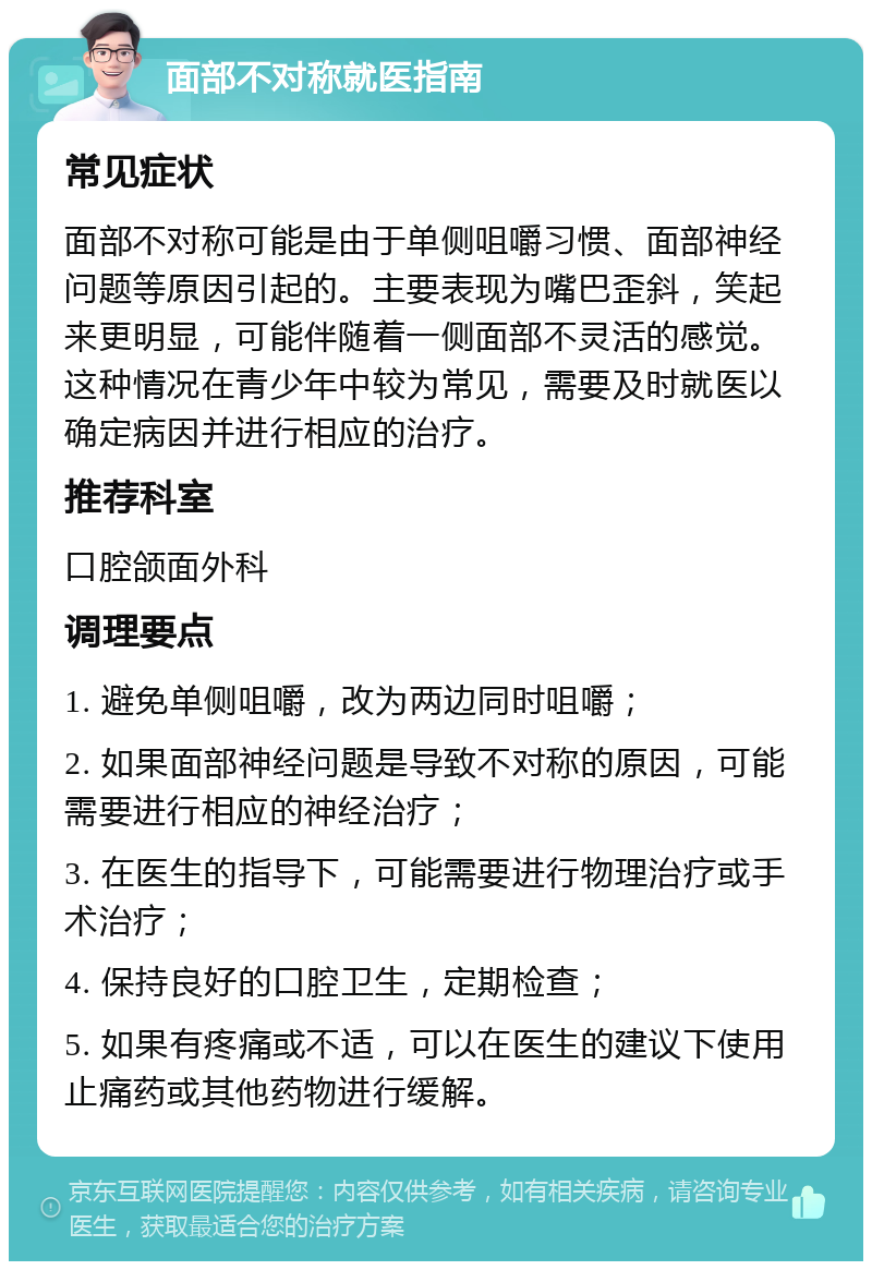 面部不对称就医指南 常见症状 面部不对称可能是由于单侧咀嚼习惯、面部神经问题等原因引起的。主要表现为嘴巴歪斜，笑起来更明显，可能伴随着一侧面部不灵活的感觉。这种情况在青少年中较为常见，需要及时就医以确定病因并进行相应的治疗。 推荐科室 口腔颌面外科 调理要点 1. 避免单侧咀嚼，改为两边同时咀嚼； 2. 如果面部神经问题是导致不对称的原因，可能需要进行相应的神经治疗； 3. 在医生的指导下，可能需要进行物理治疗或手术治疗； 4. 保持良好的口腔卫生，定期检查； 5. 如果有疼痛或不适，可以在医生的建议下使用止痛药或其他药物进行缓解。