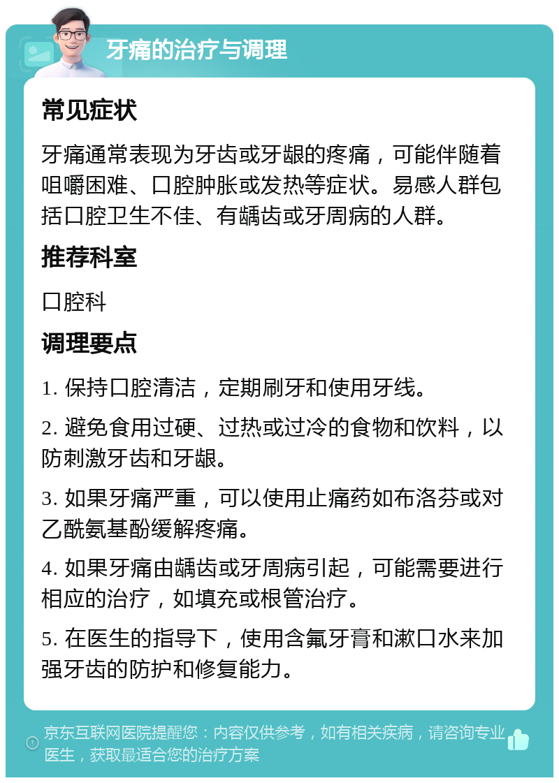 牙痛的治疗与调理 常见症状 牙痛通常表现为牙齿或牙龈的疼痛，可能伴随着咀嚼困难、口腔肿胀或发热等症状。易感人群包括口腔卫生不佳、有龋齿或牙周病的人群。 推荐科室 口腔科 调理要点 1. 保持口腔清洁，定期刷牙和使用牙线。 2. 避免食用过硬、过热或过冷的食物和饮料，以防刺激牙齿和牙龈。 3. 如果牙痛严重，可以使用止痛药如布洛芬或对乙酰氨基酚缓解疼痛。 4. 如果牙痛由龋齿或牙周病引起，可能需要进行相应的治疗，如填充或根管治疗。 5. 在医生的指导下，使用含氟牙膏和漱口水来加强牙齿的防护和修复能力。