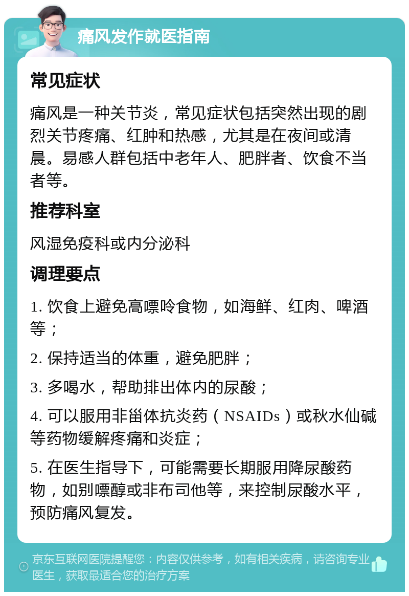 痛风发作就医指南 常见症状 痛风是一种关节炎，常见症状包括突然出现的剧烈关节疼痛、红肿和热感，尤其是在夜间或清晨。易感人群包括中老年人、肥胖者、饮食不当者等。 推荐科室 风湿免疫科或内分泌科 调理要点 1. 饮食上避免高嘌呤食物，如海鲜、红肉、啤酒等； 2. 保持适当的体重，避免肥胖； 3. 多喝水，帮助排出体内的尿酸； 4. 可以服用非甾体抗炎药（NSAIDs）或秋水仙碱等药物缓解疼痛和炎症； 5. 在医生指导下，可能需要长期服用降尿酸药物，如别嘌醇或非布司他等，来控制尿酸水平，预防痛风复发。