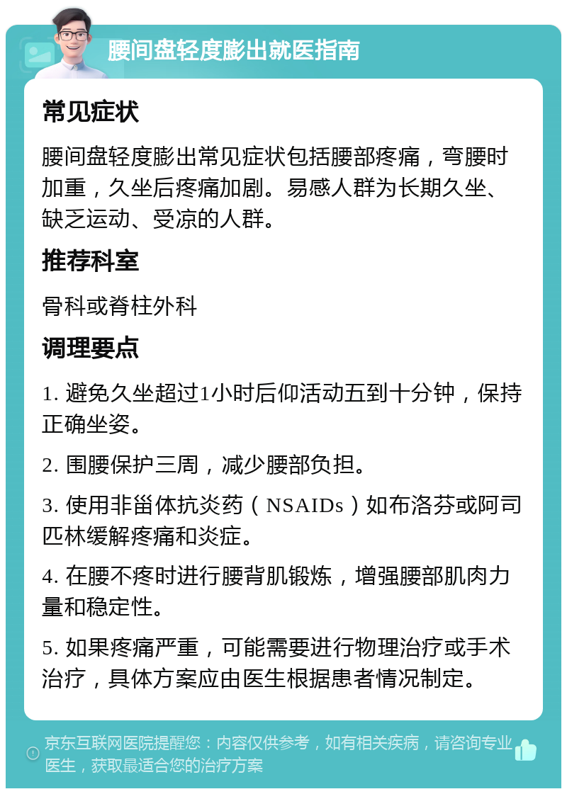 腰间盘轻度膨出就医指南 常见症状 腰间盘轻度膨出常见症状包括腰部疼痛，弯腰时加重，久坐后疼痛加剧。易感人群为长期久坐、缺乏运动、受凉的人群。 推荐科室 骨科或脊柱外科 调理要点 1. 避免久坐超过1小时后仰活动五到十分钟，保持正确坐姿。 2. 围腰保护三周，减少腰部负担。 3. 使用非甾体抗炎药（NSAIDs）如布洛芬或阿司匹林缓解疼痛和炎症。 4. 在腰不疼时进行腰背肌锻炼，增强腰部肌肉力量和稳定性。 5. 如果疼痛严重，可能需要进行物理治疗或手术治疗，具体方案应由医生根据患者情况制定。