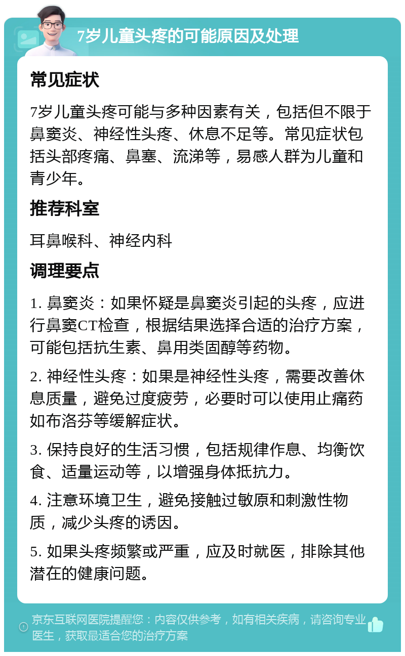 7岁儿童头疼的可能原因及处理 常见症状 7岁儿童头疼可能与多种因素有关，包括但不限于鼻窦炎、神经性头疼、休息不足等。常见症状包括头部疼痛、鼻塞、流涕等，易感人群为儿童和青少年。 推荐科室 耳鼻喉科、神经内科 调理要点 1. 鼻窦炎：如果怀疑是鼻窦炎引起的头疼，应进行鼻窦CT检查，根据结果选择合适的治疗方案，可能包括抗生素、鼻用类固醇等药物。 2. 神经性头疼：如果是神经性头疼，需要改善休息质量，避免过度疲劳，必要时可以使用止痛药如布洛芬等缓解症状。 3. 保持良好的生活习惯，包括规律作息、均衡饮食、适量运动等，以增强身体抵抗力。 4. 注意环境卫生，避免接触过敏原和刺激性物质，减少头疼的诱因。 5. 如果头疼频繁或严重，应及时就医，排除其他潜在的健康问题。