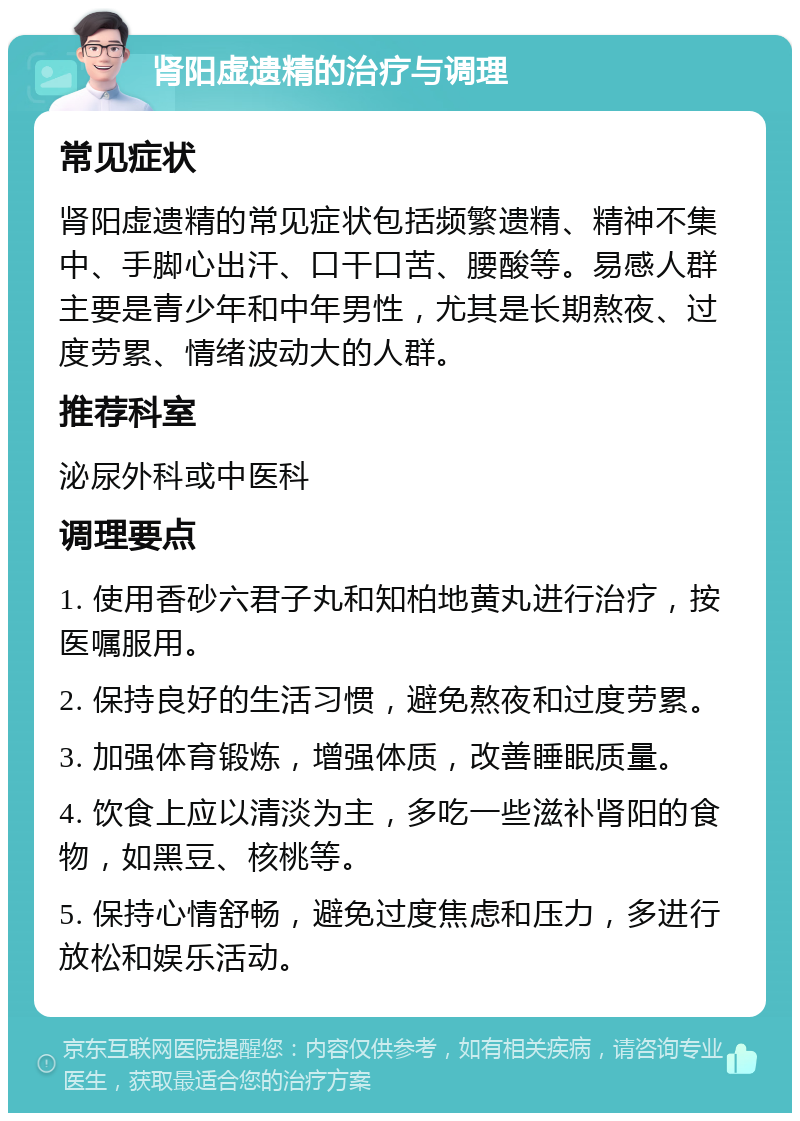 肾阳虚遗精的治疗与调理 常见症状 肾阳虚遗精的常见症状包括频繁遗精、精神不集中、手脚心出汗、口干口苦、腰酸等。易感人群主要是青少年和中年男性，尤其是长期熬夜、过度劳累、情绪波动大的人群。 推荐科室 泌尿外科或中医科 调理要点 1. 使用香砂六君子丸和知柏地黄丸进行治疗，按医嘱服用。 2. 保持良好的生活习惯，避免熬夜和过度劳累。 3. 加强体育锻炼，增强体质，改善睡眠质量。 4. 饮食上应以清淡为主，多吃一些滋补肾阳的食物，如黑豆、核桃等。 5. 保持心情舒畅，避免过度焦虑和压力，多进行放松和娱乐活动。