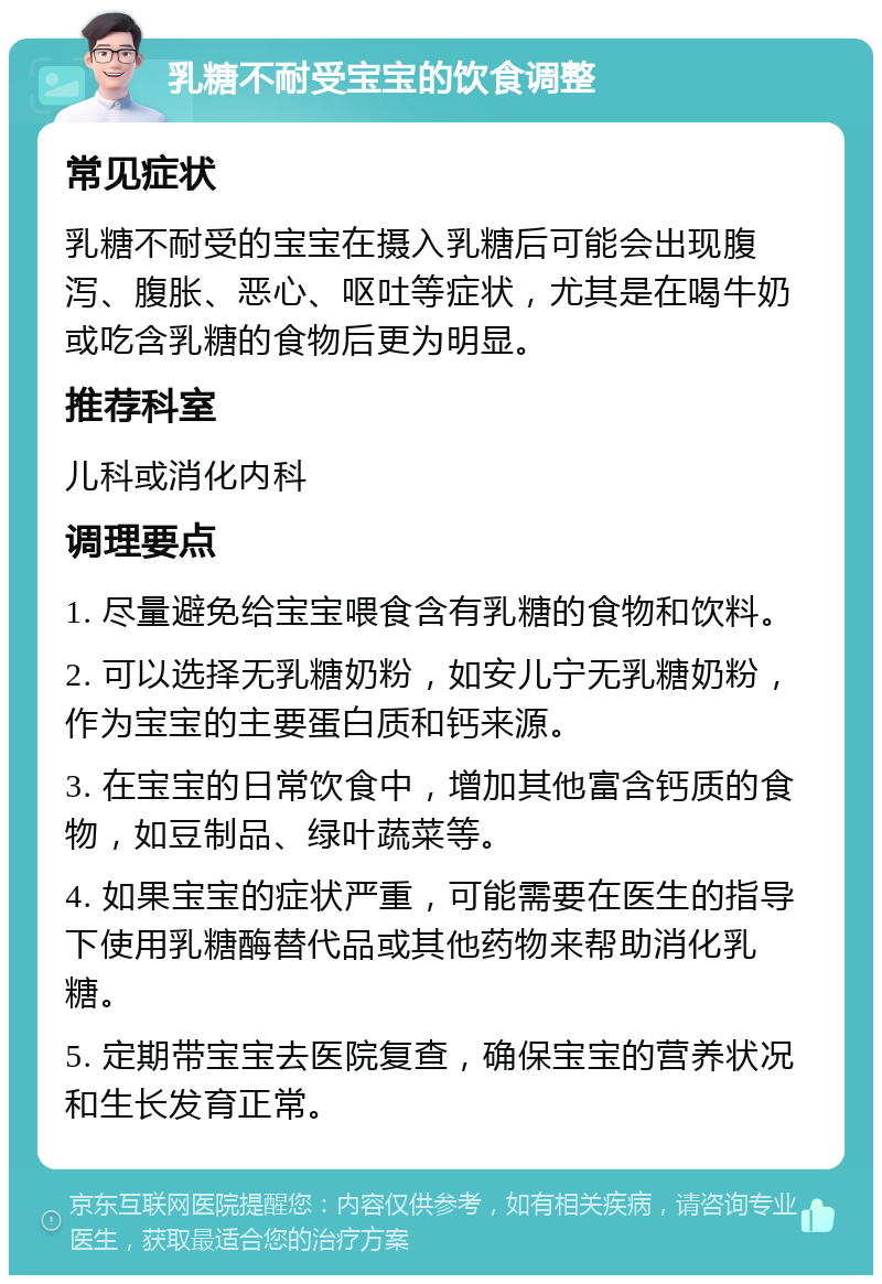 乳糖不耐受宝宝的饮食调整 常见症状 乳糖不耐受的宝宝在摄入乳糖后可能会出现腹泻、腹胀、恶心、呕吐等症状，尤其是在喝牛奶或吃含乳糖的食物后更为明显。 推荐科室 儿科或消化内科 调理要点 1. 尽量避免给宝宝喂食含有乳糖的食物和饮料。 2. 可以选择无乳糖奶粉，如安儿宁无乳糖奶粉，作为宝宝的主要蛋白质和钙来源。 3. 在宝宝的日常饮食中，增加其他富含钙质的食物，如豆制品、绿叶蔬菜等。 4. 如果宝宝的症状严重，可能需要在医生的指导下使用乳糖酶替代品或其他药物来帮助消化乳糖。 5. 定期带宝宝去医院复查，确保宝宝的营养状况和生长发育正常。