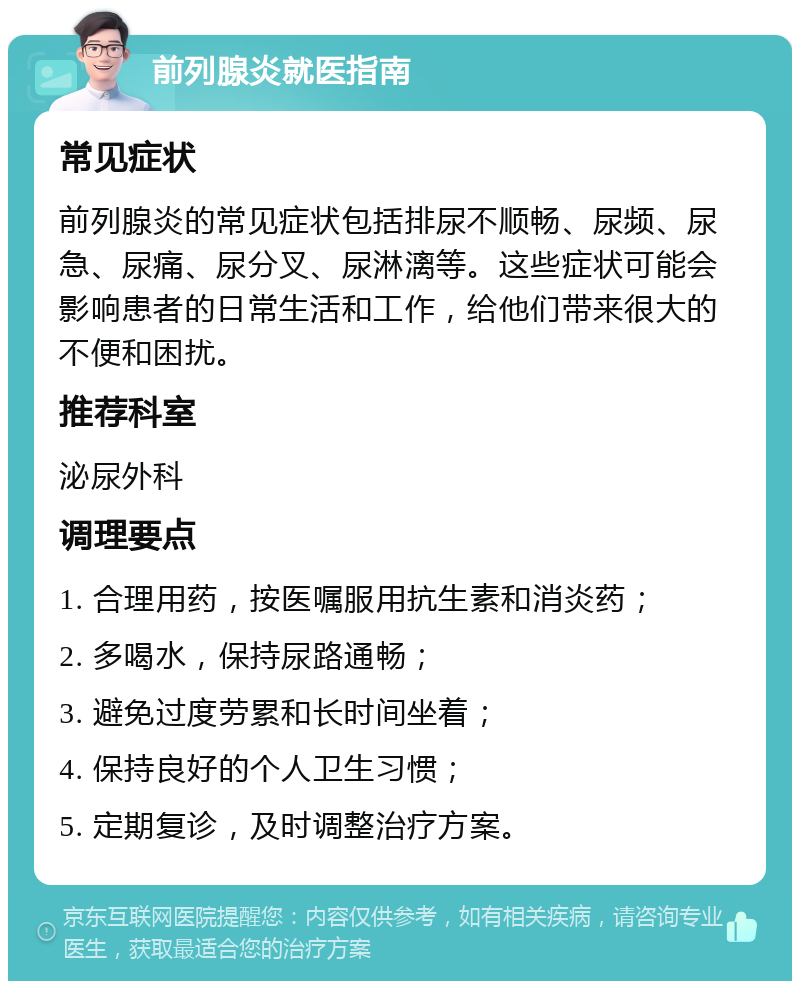 前列腺炎就医指南 常见症状 前列腺炎的常见症状包括排尿不顺畅、尿频、尿急、尿痛、尿分叉、尿淋漓等。这些症状可能会影响患者的日常生活和工作，给他们带来很大的不便和困扰。 推荐科室 泌尿外科 调理要点 1. 合理用药，按医嘱服用抗生素和消炎药； 2. 多喝水，保持尿路通畅； 3. 避免过度劳累和长时间坐着； 4. 保持良好的个人卫生习惯； 5. 定期复诊，及时调整治疗方案。