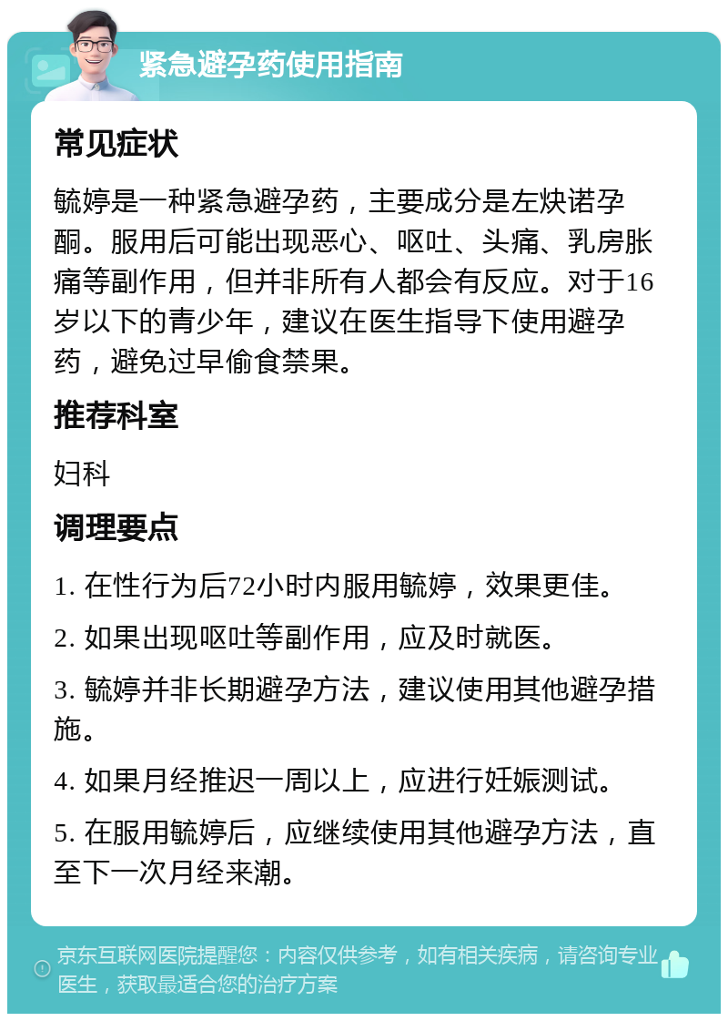 紧急避孕药使用指南 常见症状 毓婷是一种紧急避孕药，主要成分是左炔诺孕酮。服用后可能出现恶心、呕吐、头痛、乳房胀痛等副作用，但并非所有人都会有反应。对于16岁以下的青少年，建议在医生指导下使用避孕药，避免过早偷食禁果。 推荐科室 妇科 调理要点 1. 在性行为后72小时内服用毓婷，效果更佳。 2. 如果出现呕吐等副作用，应及时就医。 3. 毓婷并非长期避孕方法，建议使用其他避孕措施。 4. 如果月经推迟一周以上，应进行妊娠测试。 5. 在服用毓婷后，应继续使用其他避孕方法，直至下一次月经来潮。