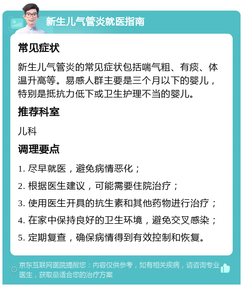 新生儿气管炎就医指南 常见症状 新生儿气管炎的常见症状包括喘气粗、有痰、体温升高等。易感人群主要是三个月以下的婴儿，特别是抵抗力低下或卫生护理不当的婴儿。 推荐科室 儿科 调理要点 1. 尽早就医，避免病情恶化； 2. 根据医生建议，可能需要住院治疗； 3. 使用医生开具的抗生素和其他药物进行治疗； 4. 在家中保持良好的卫生环境，避免交叉感染； 5. 定期复查，确保病情得到有效控制和恢复。