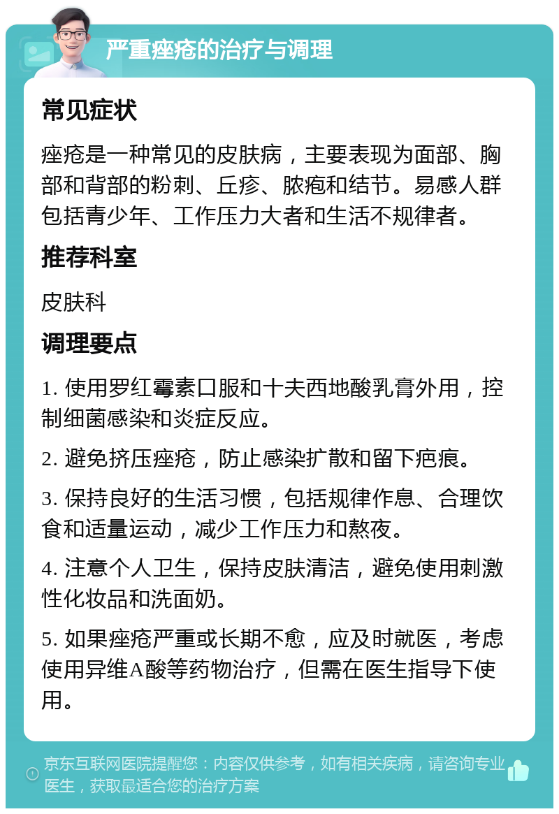 严重痤疮的治疗与调理 常见症状 痤疮是一种常见的皮肤病，主要表现为面部、胸部和背部的粉刺、丘疹、脓疱和结节。易感人群包括青少年、工作压力大者和生活不规律者。 推荐科室 皮肤科 调理要点 1. 使用罗红霉素口服和十夫西地酸乳膏外用，控制细菌感染和炎症反应。 2. 避免挤压痤疮，防止感染扩散和留下疤痕。 3. 保持良好的生活习惯，包括规律作息、合理饮食和适量运动，减少工作压力和熬夜。 4. 注意个人卫生，保持皮肤清洁，避免使用刺激性化妆品和洗面奶。 5. 如果痤疮严重或长期不愈，应及时就医，考虑使用异维A酸等药物治疗，但需在医生指导下使用。