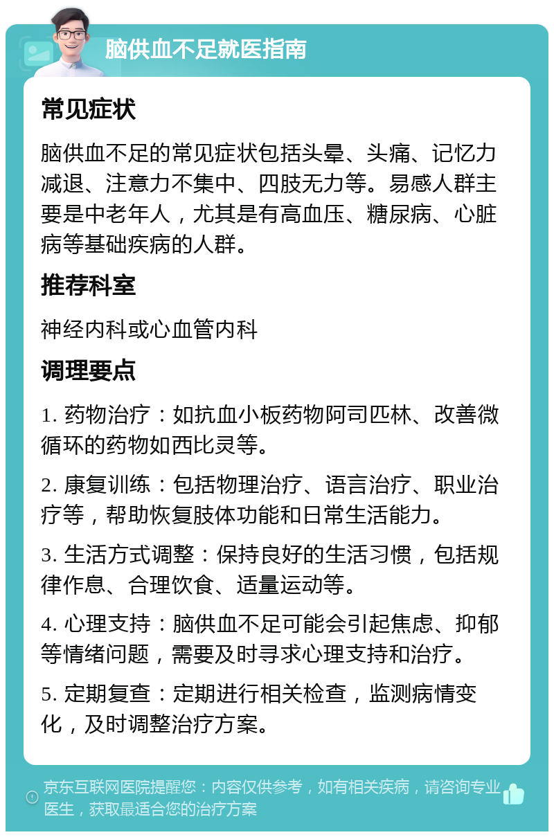 脑供血不足就医指南 常见症状 脑供血不足的常见症状包括头晕、头痛、记忆力减退、注意力不集中、四肢无力等。易感人群主要是中老年人，尤其是有高血压、糖尿病、心脏病等基础疾病的人群。 推荐科室 神经内科或心血管内科 调理要点 1. 药物治疗：如抗血小板药物阿司匹林、改善微循环的药物如西比灵等。 2. 康复训练：包括物理治疗、语言治疗、职业治疗等，帮助恢复肢体功能和日常生活能力。 3. 生活方式调整：保持良好的生活习惯，包括规律作息、合理饮食、适量运动等。 4. 心理支持：脑供血不足可能会引起焦虑、抑郁等情绪问题，需要及时寻求心理支持和治疗。 5. 定期复查：定期进行相关检查，监测病情变化，及时调整治疗方案。