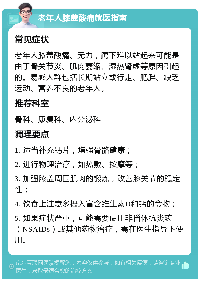 老年人膝盖酸痛就医指南 常见症状 老年人膝盖酸痛、无力，蹲下难以站起来可能是由于骨关节炎、肌肉萎缩、湿热肾虚等原因引起的。易感人群包括长期站立或行走、肥胖、缺乏运动、营养不良的老年人。 推荐科室 骨科、康复科、内分泌科 调理要点 1. 适当补充钙片，增强骨骼健康； 2. 进行物理治疗，如热敷、按摩等； 3. 加强膝盖周围肌肉的锻炼，改善膝关节的稳定性； 4. 饮食上注意多摄入富含维生素D和钙的食物； 5. 如果症状严重，可能需要使用非甾体抗炎药（NSAIDs）或其他药物治疗，需在医生指导下使用。